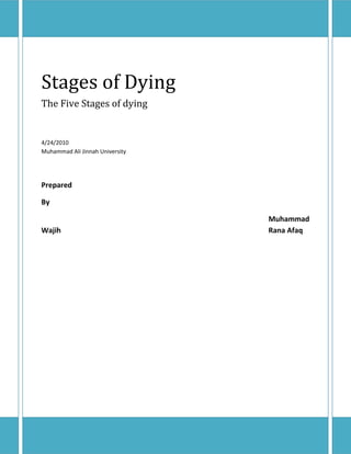 Stages of DyingThe Five Stages of dying4/24/2010Muhammad Ali Jinnah UniversityPrepared By Muhammad Wajih  Rana Afaq<br />Dr Elisabeth Kübler-Ross, The Author of The Five Stages of Grief<br />Elisabeth Kübler-Ross, M.D. (July 8, 1926 – August 24, 2004) was a Swiss-born psychiatrist, a pioneer in Near-death studies and the author of the groundbreaking book On Death and Dying (1969), where she first discussed what is now known as the Kübler-Ross model.<br />She is a 2007 inductee into the National Women's Hall of Fame. She was the recipient of twenty honorary degrees and by July 1982 had taught, in her estimation, 125,000 students in death and dying courses in colleges, seminaries, medical schools, hospitals, and social-work institutions. In 1970, she delivered the The Ingersoll Lectures on Human Immortality at the University of Harvard, on the theme, On Death and Dying.<br />She moved to the United States in 1958 to work and continue her studies in New York.<br />As she began her practice, she was appalled by the hospital treatment of patients who were dying. She began giving a series of lectures featuring terminally ill patients, forcing medical students to confront people who were dying.<br />In 1962 she accepted a position at the University of Colorado School of Medicine. Kübler-Ross completed her degree in psychiatry in 1963, and moved to Chicago in 1965. She became an instructor at the University of Chicago’s Pritzker School of Medicine. She developed there a series of seminars using interviews with terminal patients, which drew both praise and criticism. She sometimes questioned the practices of traditional psychiatry that she observed. She also undertook 39 months of classical psychoanalysis training in Chicago.<br />Her extensive work with the dying led to the book On Death and Dying in 1969. In this work she proposed the now famous Five Stages of Grief as a pattern of adjustment. These five stages of grief are denial, anger, bargaining, depression, and acceptance. In general, individuals experience most of these stages, though in no defined sequence, after being faced with the reality of their impending death. The five stages have since been adopted by many as applying to the survivors of a loved one's death, as well.<br />Kübler-Ross encouraged the hospice care movement, believing that euthanasia prevents people from completing their 'unfinished business'.<br />In 1977 she founded quot;
Shanti Nilayaquot;
 (Home of Peace), a healing Center for the dying and their families in Escondido, California. She was also a co-founder of the American Holistic Medical Association.<br />In the late 1970s Kübler-Ross became interested in out-of-body experiences, mediumistic, spiritualism and attempting to contact the dead. This led to a scandal connected to the Shanti Nilaya healing center where she was duped by the medium Jay Barham. He was found to be naked and wearing only a turban when someone unexpectedly pulled the tape off the light.<br />Kubler-Ross may have thought that Christianity taught transmigration of the soul (reincarnation).<br />She conducted many workshops on AIDS in different parts of the world. In 1990 she moved the healing Center to her own farm in Headwater, Virginia to reduce her extensive travelling.<br />Kübler-Ross suffered a series of strokes in 1995 which left her partially paralyzed on her left side, and the healing Center closed around that time. In a 2002 interview with The Arizona Republic, she stated that she was ready for death. She died in 2004 at her home in Scottsdale, Arizona, and later buried at the Paradise Memorial Gardens cemetery.<br />Dr. Elisabeth Kübler-Ross, psychiatrist and prolific author of the ground- breaking book, On Death and Dying, died Tuesday evening, August 24, 2004, in Scottsdale, Arizona of natural causes. She was surrounded by her family and close friends. She was 78.<br />“Every moment of her life was devoted to dying patients and what they were going through,” noted long-time friend Mwalimu Imara, who has been close to her since the beginning of her research. “Her prolonged illness following several strokes only made her even more determined to speak up for the rights of the terminally ill.”<br />Tributes began pouring in almost immediately from people around the world who have been stirred by Dr. Kübler-Ross’ teachings. According to her longtime publishing agent Barbara Hogensen, Kübler-Ross authored more than 20 books, many of which have been translated into more than twenty-eight languages. Titles include: To Live Until We Say Good-Bye, On Children and Death, AIDS: The Ultimate Challenge, and her autobiography, The Wheel of Life. Her most recent book, Real Taste of Life, was a photographic journal produced in collaboration with her son, Kenneth, a travel photographer, who helped care for her both personally and professionally since she officially retired to Arizona in 1995. She had recently finished drafting her final book, On Grief and Grieving, with longtime collaborator and friend, David Kessler.<br />Dr. Kübler-Ross was born as one of triplet sisters in Zurich, Switzerland, on July 8, 1926. Always spirited, she decided upon a medical career early in her childhood against the wishes of her father. The focus of her work in death and dying crystallized in 1945. She was a member of the International Voluntary Service for Peace who helped in ravaged communities after World War II. In the concentration camp, Maidanek, carved into the walls where prisoners spent their final hours, she discovered the symbolic butterflies which would become her symbol of the beautiful transformation that she believed occurred at the time of death.<br />After graduating from medical school at the University of Zurich, where she met future husbandand fellow medical student Emanuel “Manny” Robert Ross, she came to the United States in 1958. She worked in major hospitals in New York, Colorado, and Chicago, and she was appalled by the standard treatment of dying patients.” They were shunned and abused; nobody was honest with them,” she said. Unlike her colleagues, she made it a point to sit with terminal patients, listening as they poured out their hearts to her. While simultaneously raising two small children, she began giving lectures featuring dying patients who talked about their most intimate dying experiences. “My goal was to break through the layer of professional denial that prohibited patients from airing their inner-most concerns,” she wrote.<br />Her bestselling first book, On Death and Dying, 1969, made her an internationally-renowned author. Even today, her trail-blazing book is required reading in most major medical, nursing, and psychology programs. A 1969 Life Magazine article outlining her work gave further mainstream credibility and awareness to this new way of dealing with dying patients, although her conclusions were quite revolutionary at the time. “People today find it hard to believe that her now commonly-accepted conclusions were quite revolutionary at the time,” said her sister, Eva Bacher. “She was always very proud that her work helped to bring the hospice movement into the mainstream in the United States.” Throughout the 1970’s, Dr. Kübler-Ross led hundreds of workshops and spoke to standing-room-only crowds throughout the world. The “five psychological stages of dying” (denial, anger, bargaining, depression and finally acceptance) outlined in her book became accepted as common knowledge throughout the world. She continued to both learn and teach in many important medical facilities and hospitals as her influence grew.<br />She assumed the Presidency of the Elisabeth Kübler-Ross Center and the Shanti Nilaya Growth and Healing Center in the late 1970’s, a base from which she gave “Life, Death and Transition” workshops worldwide. She also continued her personal interest in mysticism, the afterlife, and other less commonly accepted forms of therapy. In the 1980’s, she purchased a 300-acre farm in Head Waters, Virginia, to serve as a healing and workshop center, and called it Healing Waters. “Always controversial, she turned her focus at the time into helping babies born with AIDS when nobody else wanted anything to do with them,” said Frances Leuthy, who was her assistant and ran the Virginia center. She officially retired to Arizona in 1995, after a series of serious strokes debilitated her body, and a fire, which destroyed her house and all of her belongings. She left her farm behind for a fresh start near to son, Kenneth.<br />Even in retirement, she continued to receive hundreds of visitors from around the world, including celebrities such as Mohammed Ali, Susan Sarandon, and Lady Sarah Ferguson. The March 29, 1999 issue of Time Magazine named her one of “The Century’s Greatest Minds” in a summary of the 100 greatest scientists and thinkers of the century. Throughout the span of her life, she continued to encourage students with similar interests, and regularly contributed forwards, chapters, and sections to numerous other authors’ books regarding death, dying, and grief. She was the recipient of more than 20 honorary degrees from colleges and universities across the country. She participated in a number of advisory boards, committees and societies, and was one of the founders of the American Holistic Medical Association.<br />Always outspoken, her work in challenging the medical profession to change its view of dying patients brought about great change and advanced many important concepts such as living wills, home health care, and helping patients to die with dignity and respect. “She always was, and will continue to be, a strong voice for the rights of terminally ill patients,” noted Dr. Gregg Furth, New York Jungian psychologist, a close family friend and supporter.<br />In the final years of her life, she looked forward to her own quick “transition” and tried to deal with the frustration of helping thousands of people to accept their own death, and yet being unable to direct her own. Never fearing death, she wanted only to follow what she believed, “Life doesn’t end when you die. It starts.” She is survived by son Kenneth Lawrence, a photographer in Scottsdale, Arizona; daughter Barbara Lee Rothweiler, a clinical psychologist in Wausau, Wisconsin, (husband Jeffrey); granddaughters Sylvia and Emma; and sister Eva. She is preceded in death by former husband Manny; brother, Ernst; and sister, Erika.<br />An Interview With Her:<br />DR: Is there any good reason to be afraid of dying?ELISABETH KUBLER-ROSS: No, if you have enough people who love you, who will see to it that your needs are met, so that if you request to die at home you will be allowed to die at home. If you don't want to die in a hospital, you should at least be able to go to a hospice.For that, you need a support system around you, people who really know you, because people don't volunteer that. You have to speak up as a patient. If you can't speak anymore, like I couldn't speak after my stroke, you need somebody who speaks up for you. I hope that when I die, if I can't speak anymore, that they at least let me go to my farm and die at home, where I can have a cup of coffee and a cigarette. Which is a bad habit, but I know it's a bad habit.DR: Do you think there's such a thing as a quot;
sacred inconsistency,quot;
 such as your smoking cigarettes, which is justified even though destructive?quot;
ELISABETH KUBLER-ROSS: If we would only live quot;
healthy,quot;
 we would probably all have to be on a macrobiotic diet, and not enjoy coffee, not enjoy meat, not enjoy Swiss chocolates, not smoke, not even breathe the air we breathe in. I mean, the planet Earth has been so polluted with so many things, there is not a place on planet Earth where you could live a totally healthy life.We should all try to live as healthy as possible. I mean, I grow vegetables for over 100 people, and it's a totally organic garden, and it's healthy. We live off the farm, and it's totally self-sustaining and self-supporting. But I have my weaknesses. I drink caffeine-free coffee, not that it matters terribly, but at least I make an attempt to live healthier. And as I get older, I can't drink alcohol anymore. I used to like a glass of wine, and I can't do it anymore.I think that as you evolve spiritually, automatically your body tells you what is acceptable for your body and what is not. I could not now smoke the way I used to smoke when I went to medical school and worked nights. That's where I started smoking, to keep awake. I can't drink 15 cups of coffee,which I still did 20 years ago. Now I have caffeine-free coffee.I survive. Eventually, when my body tells me it's time to quit smoking, I will quit smoking. But if somebody tells me you can't smoke, you can't do this, you can't do that, the aggravation of this constant nagging is, I think, more damaging to my health than if I listen to my own body and live accordingly. I have beef on my farm. Maybe once a year I have beef. Not that I don't like it anymore, I just don't have the desire for it anymore. I think everybody who is on a path of spiritual evolution, which all human beings are at different levels . . . you will know yourself what you have to give up. It will be one giving up after another. But it is replaced with things that are much more precious and much more valuable than what you give up. But we don't tell that to people, because then they do it for the wrong motivation.DR: Do you find that there are great differences between cultures regarding attitudes toward death? Which ones do you feel have the most healthy approaches?ELISABETH KUBLER-ROSS: Yes, like Mexicans. They go and visit the graves. They bring food, they talk to them, they have a feast. There are lots of cultures who have much less of a hangup. The old, old, old cultures are also much more natural. In the more sophisticated, more materialistic Western world, even to die costs a fortune.They put shoes on the dead that are comfortable to wear, and silk pillows, and put rouge on the cheeks, so they look like they're only asleep. It's so phony and so dishonest. But that's more of a modern day deterioration. In the old days, the farmers died here just like in Switzerland. They had what you call a wake. It was in the house, in the best living room. People came. I remember my neighbor. I was able to say goodbye to him, I was allowed to touch him. I touched for the first time in my life a dead body. My father talked to him, like he could hear him, and I was very impressed by that.Nothing was covered up with rouge and lipstick and makeup and all that baloney. Things have really deteriorated in the last hundred years, and more in the big cities than in the country. There are still places in the country here where it's much more natural. But that changes very rapidly now anyway.DR: Does the belief in reincarnation, or the lack of such belief, strongly influence people's feelings about death?ELISABETH KUBLER-ROSS: It comes up very, very rarely with my patients. Very rarely. Those that believe in reincarnation, sometimes they're annoyed that they have to come back, you know, that they haven't done what the could have done and should have done. My patients, you understand, are usually more indigent and not terribly educated. Many of my patients don't know anything about reincarnation.It makes not much of a difference. What makes a difference is if your spiritual quadrant is open. If you have a faith, any faith, any, that is solid and internalized, you have much less of a problem than if you are a wishy-washy Protestant or a wishy-washy Catholic or a wishy-washy Jew.Of the religious groups, there are some that have a much harder time than others. The Jewish people have a terrible issue about death. I tried to find out why they have such a problem. I asked lots of rabbis. It's one of the few religions I know of, where if you ask twenty rabbis, you get twenty different answers. One says you continue to live through your son and your son's son. And what happens if you have no son, if you only have daughters? Do you understand?Let me ask another rabbi. quot;
You will survive in their memory.quot;
 Well, after a hundred years, nobody remembers you. If you have not concretized your concept, then you have a heck of a time.DR: How can an atheist or agnostic most constructively deal with the inevitability of death? Is there an existentialist sense of angst that enters , and...ELISABETH KUBLER-ROSS: (interrupting) You have no problem!! When I started this work, I wouldn't know what that was. I was raised Protestant. In my heart I was Catholic, and I was made into a Jew. For 22 years I was a little bit of everything. Then I worked with dying patients, and I began to realize that we're all the same. We're all the same human beings. We all are born the same way.We all die the same way, basically. The experience of death and after death is all the same.It only depends how you have lived. If you have lived fully, then you have no regrets, because you have done the best you can do. If you made lots of goofs-- much better to have made lots of goofs than not to have lived at all. The saddest people I see die are people who had parents who said quot;
Oh, I would be so proud if I can say 'my son the doctor.'quot;
 They think they can buy love by doing what mom tells them to do and what dad tells them to do. They never listen to their own dreams. And they look back and say, quot;
I made a good living but I never lived.quot;
 That, to me, is the saddest way to live. That's why I tell people, and I really mean it literally, if you're not doing something that really turns you on, do something that does turn you on, and you will be provided for to survive. Those people die with a sense of achievement, of priding themselves that they had the guts to do it.DR: Is there ever any justification for not being honest with someone who is dying, about the fact that they are dying?ELISABETH KUBLER-ROSS: You have to be honest, but you don't have to be totally honest. You have to answer their questions, but don't volunteer information for which they have not asked, because that means they're not ready for it yet. If somebody thinks you're a good guy if you tell them the whole truth, that there's nothing else we can do, this is baloney.Without miracles, there are many, many ways of helping somebody, without a cure. So you have to be very careful how you word it. And you never, ever, ever take hope away from a dying patient. Without hope nobody can live. You are not God. You don't know what else is in store for them, what else can help them, or how meaningful, maybe, the last six months of a person's life are. Totally changed around.So you don't just go and drown them in quot;
truth.quot;
 My golden rule has been to answer all the questions as honestly as I can. If they ask me statistically what are their chances...I had a wonderful teacher, who once said that of his patients 50 percent live one year, another 35 percent live two years, and another so-and-so many per cent live two and a half years, and so on. If you were very smart and added all the percentages up, there was always one per cent left. And the real shrewd ones said, quot;
Hey, you forgot, what about that last one per cent?quot;
 And he always said, quot;
the last per cent is for hope.quot;
 I like that. He never gave it to them with 100%. He was fantastic.DR: Could you tell us about your work with the AIDS babies?ELISABETH KUBLER-ROSS: What bothers me most is that we have been able to get only a few out of hospitals. It's horrible to get them out. They do not want to discharge them to private families. We have 154 families who are waiting to adopt an AIDS baby, or to become a foster mom to an AIDS baby.DR: Why?ELISABETH KUBLER-ROSS: It's monetary gain. The institutions get $1000 a day per baby. They get research grants, and they do research on them. They are the pin-cushion babies. They do research and nobody stops them. Nobody says, quot;
one bone marrow per week is too much.quot;
 That has to stop. They need to be held and cuddled and loved, and see butterflies and grass, and be able to go outside and live as normal a life as humanly possible in the short time they have.If you do that, they just blossom like a flower.DR: With the children you have seen who have gone from being HIV-positive [carrying the AIDS virus] to being HIV-negative, what particulars were there in those cases that you feel made the difference?ELISABETH KUBLER-ROSS: The only brief way I can tell you is that they were totally marinated in love. Totally. You understand that from a scientific point of view, those are children who had the antibodies of their mothers, and if there is bonding, and if there is love and cuddling and all the things children need to survive, then they begin to develop their own antibodies. And about 10% of all our babies will become negative, if they get the bonding, if they get the one-to-one. It's not such a big miracle from a medical point of view.But people have to know that not every HIV-positive child is born with AIDS, and has to die with AIDS. That is not true. They can get well.DR: That message certainly has not gotten across yet.ELISABETH KUBLER-ROSS: No, it hasn't.DR: Please tell us about the Elisabeth Kubler-Ross Center in Virginia. What is your main work there?ELISABETH KUBLER-ROSS: We are building a place which was supposed to be for giving the workshops, on my own land so I don't have to travel so much anymore. The [surrounding] community is petrified of me. I am called the AIDS Lady, and they say I am of Satan. They are all reborn Christians. They got up [at a community meeting] and said, quot;
if you call for an ambulance, we will not respond.quot;
 They said, quot;
I am a reborn Christian, but if you ever send one of these kids to school, the school will be closed.quot;
 So they give me a very hard time.They arranged to only give us permission to house forty people, which makes it impossible for me to do my workshops as planned on my one million dollar project, on that land. So we thought, if that has to be, that will be. We'll still be able to serve and help people. So what we'll probably do is use it as a training center. We train a lot of people worldwide. And we will give some workshops there too. So it will serve its purpose, but exactly what it is going to be after they have finished the harassment, I don't know.They have shot bullets through my bedroom window, because they are convinced that I am hiding some AIDS babies. But that's, you know, the stuff you have to live with.DR: Is the community there divided about this? Is everyone there feeling so negatively?ELISABETH KUBLER-ROSS: I have old neighbors and sick people in the neighborhood that I visit, and they are the best neighbors any human being could have. They're a handful. The others are quiet, because they are all inter-related. If one would dare to say something nice, they would probably be shot during hunting season. So they're very guarded. It's all intermarriage and all fanatic, and they're all hunters. I'm sure it's an aggressive minority, but they'revery aggressive, and the others are so intimidated. But if I see them alone, I know there are lots of good people there. I live in the forest alone. I am not afraid of the bears nor of the hunters. I feel very protected.Eventually, if AIDS eventually goes into the community, maybe there will be a change. But anybody who has AIDS in my community, they would be lynched if it were known. So they probably will disappear, for years to come, until there is somebody who can't get away, and that may be a child. And then maybe things will change. It will change in time, if I live long enough. And if I don't, at least I planted some seeds.DR: What goals do you have for the remainder of your life?ELISABETH KUBLER-ROSS: To continue as long as I can.<br />The Five Stages Of Dying:<br />There is in all of us a curiosity about dying. Regardless of your religious beliefs there have to be some doubts or shadows of uncertainty. There are five stages involved, some have time to proceed into each stage and come to a peaceful resolve. <br />DENIAL:<br /> I'm too young to die. I'm not ready to die (is anyone ever really ready?). You don't just get up some morning and say, quot;
Well, I'm ready to die todayquot;
. Even when a physician informs one that nothing can be done for them the feeling that some mistake must have been made is in the dying person's mind. The prediction from ones physician of imminent death can do several things. It can give you time to prepare, take care of business, close doors, make amends. The shock begins to ebb as you come to grips with approaching death. <br />ANGER:<br /> Suddenly you are not in control of your life, or death. You have no choice......you are going to die. You have always known this, no one has come out and stated it as a fact before. It makes you angry, you feel so helpless especially at first, then guilt climbs upon your back Anger is directed at everyone and no one in particular. It is a sense of loss of control which is likely not a new feeling if you have endured a long illness. It is normal. Anger is in its own, a sense of strength. It can also be debilitating. <br />BARGAINING: <br />You are willing now to compromise. No use denying it, anger comes and goes so perhaps you can make a deal with God! You are willing to promise to do or not to do specific things if only you can be given more time. It can be based on an upcoming event that is important to you. You can be suffering from insecurities regarding a member of your family or a loved one who you feel is yet dependent on you. There can be a rift that has never been eliminated that needs to be further addressed. You are not free to go until these reasons can be alleviated once and for all. You are hoping yet and eager to deal! <br />DEPRESSION: <br />This is such a normal part of the process of preparing to die. You are already depressed about your incapability's in dealing with responsibility, projects and the situation of every day life. Symptoms of terminal illness are impossible to ignore. You are fully aware that death is inevitable. Aware, angry and filled with sorrow and here again the culprit of guilt sneaks in as you mourn for yourself and the pain that this is causing you family and loved ones. Another totally NORMAL phase. <br />ACCEPTANCE:<br /> This comes after you work though the numerous conflicts and feelings that death brings. You can succumb to the inevitable as you become more tired and weakness hangs on. You become less emotional, calmness arrives and banishes fear along with joy or sadness. You realize the battle is almost over and now it's really alright for you to die. <br />Hospice defines acceptance... <br />Acceptance is NOT doing nothing, defeat, resignation or submission. <br />Acceptance IS coming to terms with reality. It is accepting that the world will still go on without you. Death is after all, just a part of LIFE. <br />The study of death and dying is actually known as thanatology (from the Greek word 'thanatos' meaning death). Elisabeth Kübler-Ross is accordingly sometimes referred to as a thanatologist, and she is considered to have contributed significantly to the creation of the genre of thanatology itself.<br />