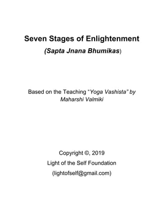Seven Stages of Enlightenment
(Sapta Jnana Bhumikas)
Based on the Teaching “Yoga Vashista” by
Maharshi Valmiki
Copyright ©, 2019
Light of the Self Foundation
(lightofself@gmail.com)
 