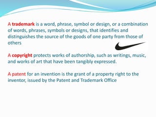 A trademark is a word, phrase, symbol or design, or a combination
of words, phrases, symbols or designs, that identifies and
distinguishes the source of the goods of one party from those of
others
A copyright protects works of authorship, such as writings, music,
and works of art that have been tangibly expressed.
A patent for an invention is the grant of a property right to the
inventor, issued by the Patent and Trademark Office
 