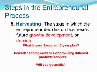 Steps in the Entrepreneurial
Process
5. Harvesting: The stage in which the
entrepreneur decides on business’s
future growth/ development, or
demise
What is your 5-year or 10-year plan?
Consider adding locations or providing different
products/services
Will you go public?
 