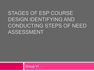 STAGES OF ESP COURSE
DESIGN IDENTIFYING AND
CONDUCTING STEPS OF NEED
ASSESSMENT
Group VI
 
