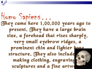 …and the final stage…
Homo Sapiens…
They came here 1,00,000 years ago to
present. They have a large brain
size, a forehead that rises sharply,
very small eyebrow ridges, a
prominent chin and lighter bone
structure. They also included for
making clothing, engravings a
sculptures and a fine artwork.
 