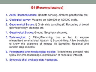 G4 (Reconnaissance)
1. Aerial Reconnaissance: Remote sensing, airborne geophysical etc.
2. Geological survey: Mapping on 1:50,000 or 1:25000 scale.
3. Geochemical Survey: i) Grab, chip sampling (ii) Recording of broad
geomorphology, drainage etc.
4. Geophysical Survey: Ground Geophysical survey.
5. Technological: i) Pitting/Trenching: one or two to expose
mineralized zone at ideal location ii) Scout drilling: A few boreholes
to know the existence of mineral iii) Sampling: Regional and
random chip samples.
6. Petrographic and mineralogical studies: To determine principal rock
types, mineral assemblage, identification of mineral of interest.
7. Synthesis of all available data / concepts.
 