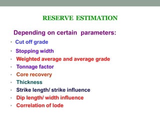 RESERVE ESTIMATION
Depending on certain parameters:
• Cut off grade
• Stopping width
• Weighted average and average grade
• Tonnage factor
• Core recovery
• Thickness
• Strike length/ strike influence
• Dip length/ width influence
• Correlation of lode
 