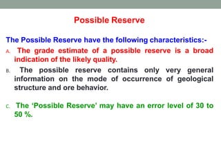 Possible Reserve
The Possible Reserve have the following characteristics:-
A. The grade estimate of a possible reserve is a broad
indication of the likely quality.
B. The possible reserve contains only very general
information on the mode of occurrence of geological
structure and ore behavior.
C. The ‘Possible Reserve’ may have an error level of 30 to
50 %.
 