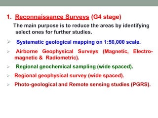 1. Reconnaissance Surveys (G4 stage)
The main purpose is to reduce the areas by identifying
select ones for further studies.
 Systematic geological mapping on 1:50,000 scale.
 Airborne Geophysical Surveys (Magnetic, Electro-
magnetic & Radiometric).
 Regional geochemical sampling (wide spaced).
 Regional geophysical survey (wide spaced).
 Photo-geological and Remote sensing studies (PGRS).
 