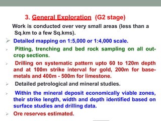 3. General Exploration (G2 stage)
Work is conducted over very small areas (less than a
Sq.km to a few Sq.kms).
 Detailed mapping on 1:5,000 or 1:4,000 scale.
 Pitting, trenching and bed rock sampling on all out-
crop sections.
 Drilling on systematic pattern upto 60 to 120m depth
and at 100m strike interval for gold, 200m for base-
metals and 400m - 500m for limestone.
 Detailed petrological and mineral studies.
 Within the mineral deposit economically viable zones,
their strike length, width and depth identified based on
surface studies and drilling data.
 Ore reserves estimated.
 