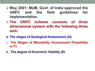  May 2001: MoM, Govt. of India approved the
UNFC and the field guidelines for
implementation.
 The UNFC scheme consists of three
dimensional system with the following three
axis:
a. The stages of Geological Assessment (G)
b. The Stages of Mineability Assessment (Feasibility
or F)
c. The degree of Economic Viability (E)
 