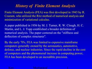 Ken Mechanical 1
History of Finite Element Analysis
Finite Element Analysis (FEA) was first developed in 1943 by R.
Courant, who utilized the Ritz method of numerical analysis and
minimization of variational calculus.
A paper published in 1956 by M. J. Turner, R. W. Clough, H. C.
Martin, and L. J. Topp established a broader definition of
numerical analysis. The paper centered on the "stiffness and
deflection of complex structures".
By the early 70's, FEA was limited to expensive mainframe
computers generally owned by the aeronautics, automotive,
defense, and nuclear industries. Since the rapid decline in the cost
of computers and the phenomenal increase in computing power,
FEA has been developed to an incredible precision.
 