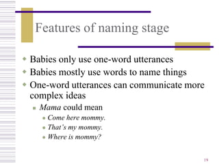 Features of naming stage

 Babies only use one-word utterances
 Babies mostly use words to name things
 One-word utterances can communicate more
  complex ideas
     Mama could mean
       Come here mommy.
       That’s my mommy.

       Where is mommy?



                                         19
 