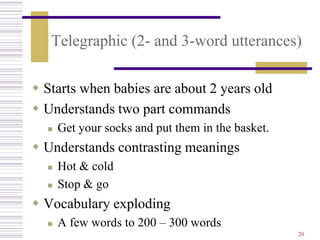 Telegraphic (2- and 3-word utterances)

 Starts when babies are about 2 years old
 Understands two part commands
     Get your socks and put them in the basket.
 Understands contrasting meanings
     Hot & cold
     Stop & go
 Vocabulary exploding
     A few words to 200 – 300 words
                                                   20
 
