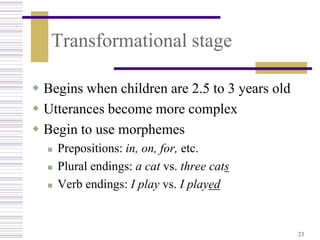 Transformational stage

 Begins when children are 2.5 to 3 years old
 Utterances become more complex
 Begin to use morphemes
     Prepositions: in, on, for, etc.
     Plural endings: a cat vs. three cats
     Verb endings: I play vs. I played


                                                23
 