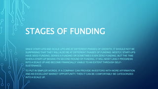 STAGES OF FUNDING
SINCE START-UPS AND SCALE UPS ARE AT DIFFERENT PHASES OF GROWTH, IT SHOULD NOT BE
SURPRISING THAT THEY WILL ALSO BE AT DIFFERENT PHASES OF FUNDING. MOSTLY, START-UPS
HAVE SEED FUNDING, SERIES A FUNDING OR SOMETIMES EVEN ZERO FUNDING. BUT THE TIME
WHEN A START-UP BEGINS ITS SECOND ROUND OF FUNDING, IT WILL MOST LIKELY PROGRESS
INTO A SCALE UP AND BECOME FINANCIALLY VIABLE TO AN EXTENT THROUGH SELF-
SUSTENANCE.
TO PUT IN SIMPLER WORDS, IF A COMPANY CAN PROVIDE INVESTORS WITH MORE AFFIRMATION
AND AN EXCELLENT MARKET OPPORTUNITY, THEN IT CAN BE COMFORTABLY BE CATEGORIZED
INTO A SCALE UP.
 