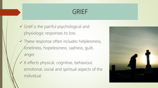 GRIEF
 Grief is the painful psychological and
physiologic responses to loss.
 These response often includes helplessness,
loneliness, hopelessness, sadness, guilt,
anger.
 It effects physical, cognitive, behaviour,
emotional, social and spiritual aspects of the
individual.
 