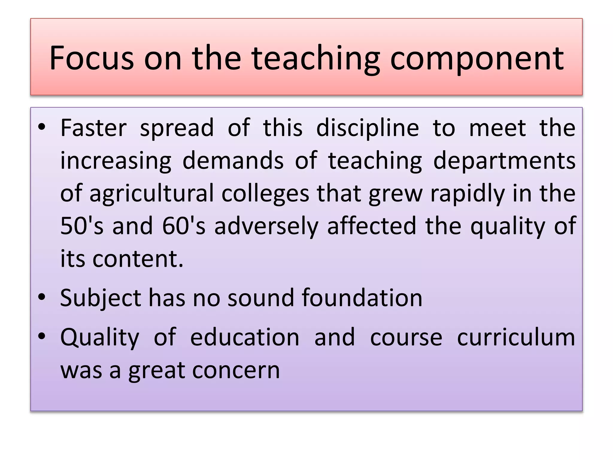 Focus on the teaching component
• Faster spread of this discipline to meet the
increasing demands of teaching departments
of agricultural colleges that grew rapidly in the
50's and 60's adversely affected the quality of
its content.
• Subject has no sound foundation
• Quality of education and course curriculum
was a great concern
 