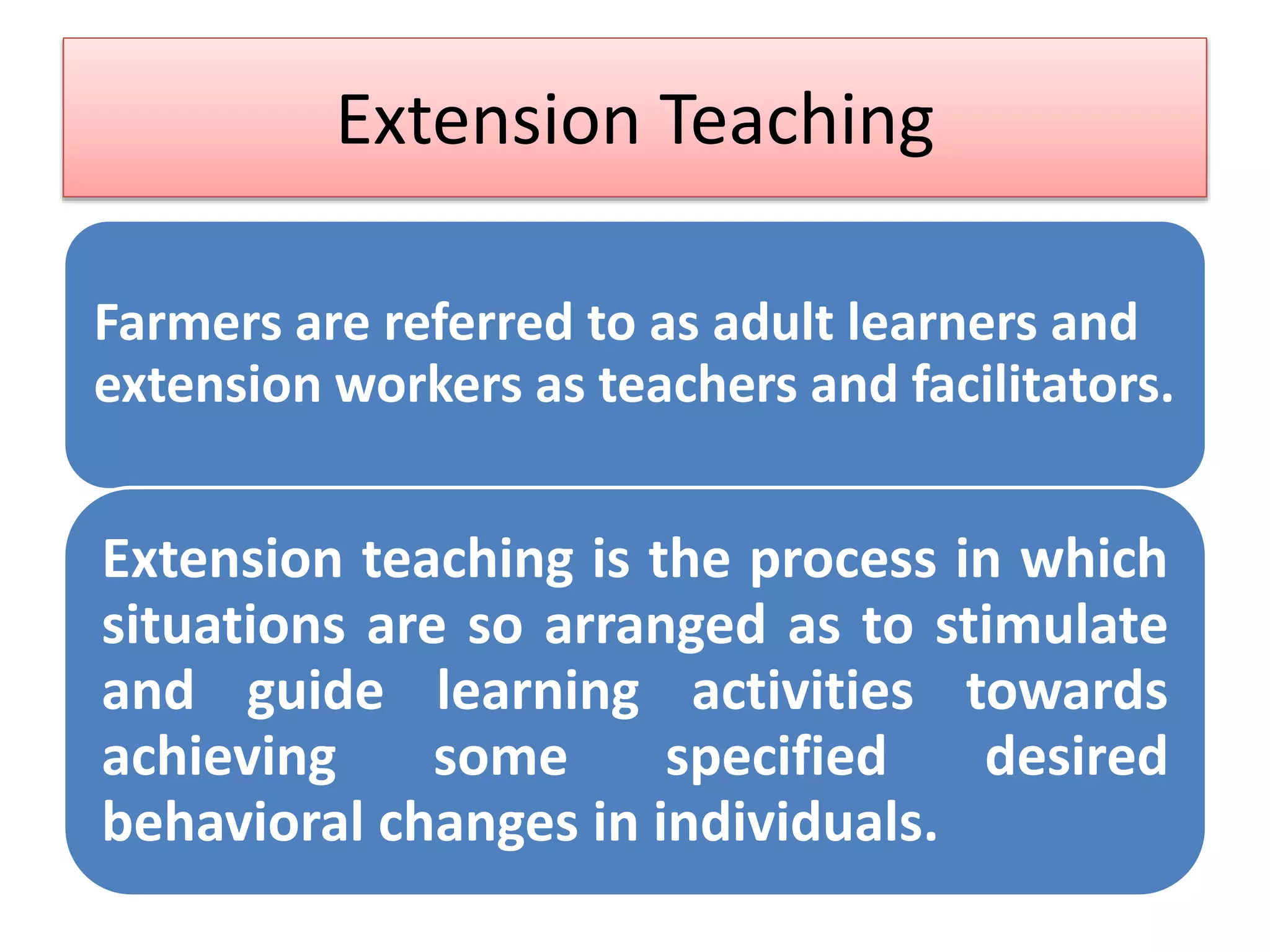 Extension Teaching
Farmers are referred to as adult learners and
extension workers as teachers and facilitators.
Extension teaching is the process in which
situations are so arranged as to stimulate
and guide learning activities towards
achieving some specified desired
behavioral changes in individuals.
 