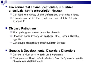  Environmental Toxins (pesticides, industrial
chemicals, some prescription drugs)
 Can lead to a variety of birth defects and even miscarriage.
 It depends on which toxin, and how much of it the fetus is
exposed to.
 Disease Pathogens
 Most pathogens cannot cross the placenta.
 However, some (mostly viruses) can: HIV, Herpes, Rubella,
syphilis
 Can cause miscarriage or serious birth defects
 Genetic & Developmental Disorders Disorders
 Can be random or inherited from the parents
 Examples are Heart defects, Autism, Down’s Syndrome, cystic
fibrosis, and cleft lip/palette.
 