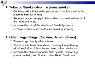  Tobacco Smoke (also marijuana smoke)
 Contains toxins that can be poisonous to the fetus and to the
placenta harmful to fetus
 Reduces oxygen supply to fetus, which can lead to defects of
the heart and lungs
 Increase the risk of Sudden Infant Death Syndrome
(10% of sudden infant deaths are linked to smoking)
 Other Illegal Drugs (Cocaine, Heroin, others)
 These drugs directly affect a fetus
 The fetus can become addicted, causing it to go through
withdrawal after birth (seizures, fever, other problems)
 Increase the chances of other birth defects, miscarriage,
premature birth, and Sudden Infant Death Syndrome
 