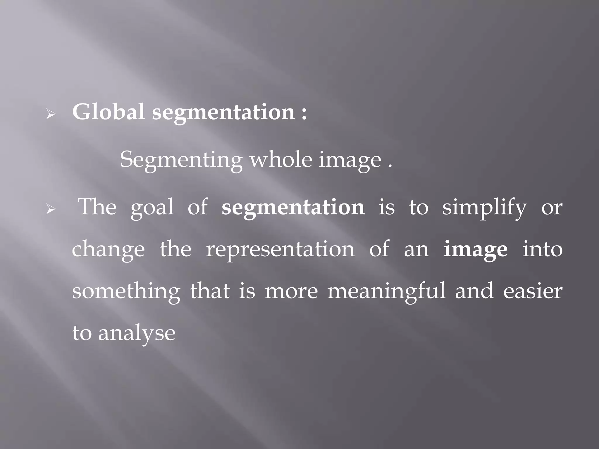  Global segmentation :
Segmenting whole image .
 The goal of segmentation is to simplify or
change the representation of an image into
something that is more meaningful and easier
to analyse
 