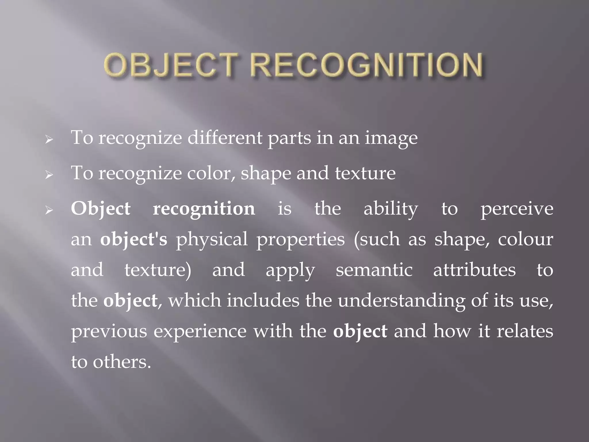  To recognize different parts in an image
 To recognize color, shape and texture
 Object recognition is the ability to perceive
an object's physical properties (such as shape, colour
and texture) and apply semantic attributes to
the object, which includes the understanding of its use,
previous experience with the object and how it relates
to others.
 