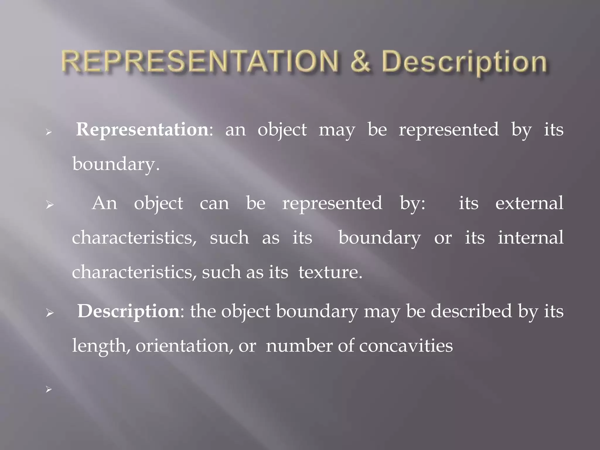  Representation: an object may be represented by its
boundary.
 An object can be represented by: its external
characteristics, such as its boundary or its internal
characteristics, such as its texture.
 Description: the object boundary may be described by its
length, orientation, or number of concavities

 