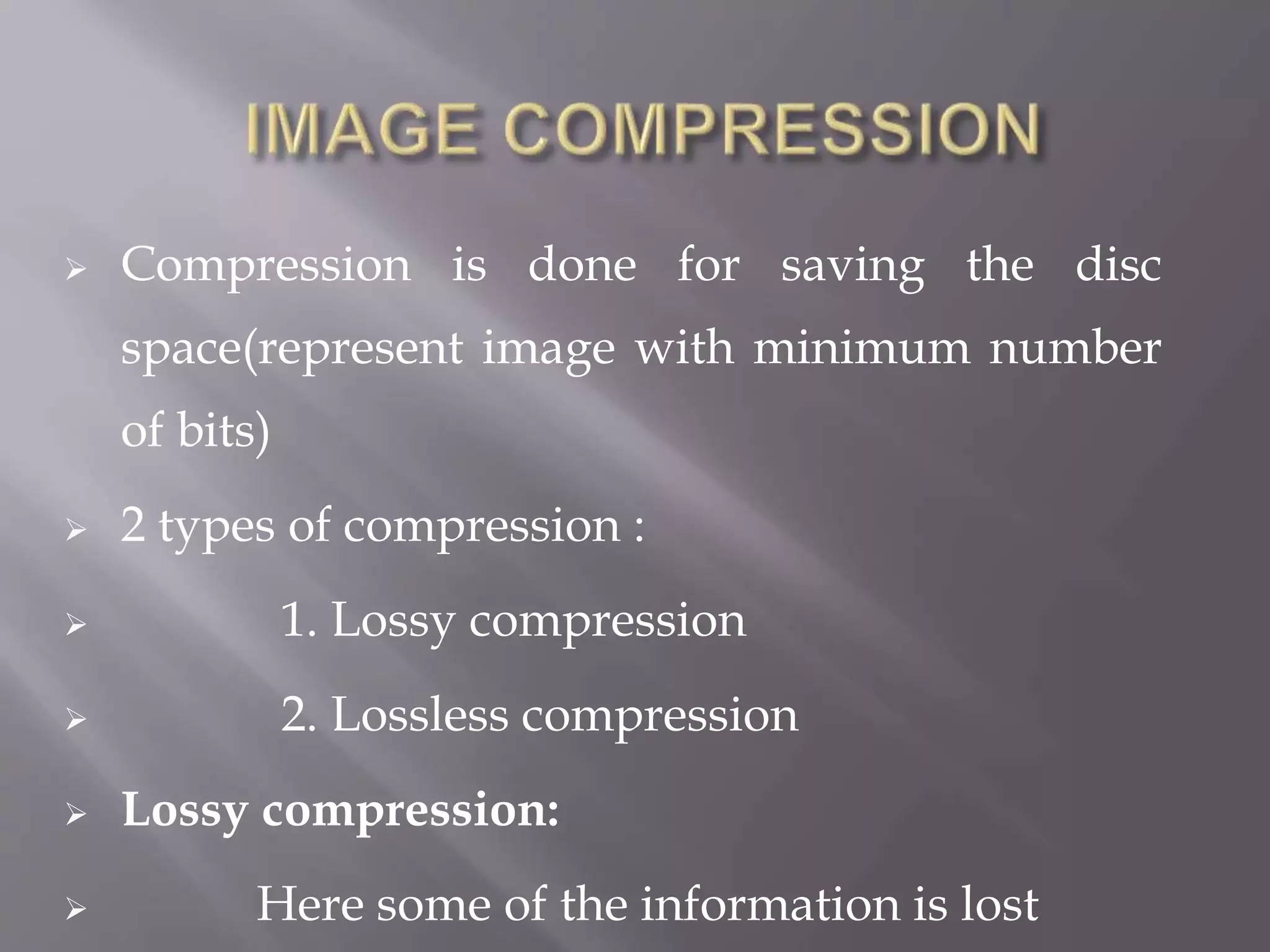  Compression is done for saving the disc
space(represent image with minimum number
of bits)
 2 types of compression :
 1. Lossy compression
 2. Lossless compression
 Lossy compression:
 Here some of the information is lost
 