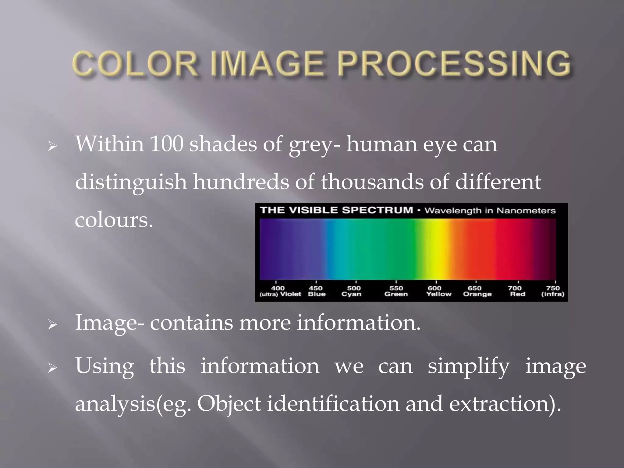  Within 100 shades of grey- human eye can
distinguish hundreds of thousands of different
colours.
 Image- contains more information.
 Using this information we can simplify image
analysis(eg. Object identification and extraction).
 