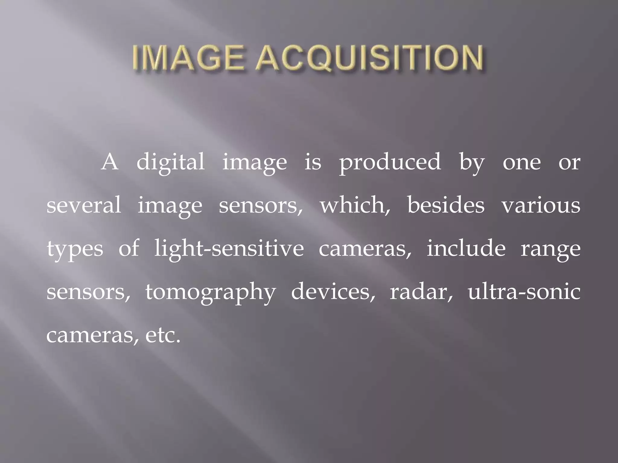 A digital image is produced by one or
several image sensors, which, besides various
types of light-sensitive cameras, include range
sensors, tomography devices, radar, ultra-sonic
cameras, etc.
 