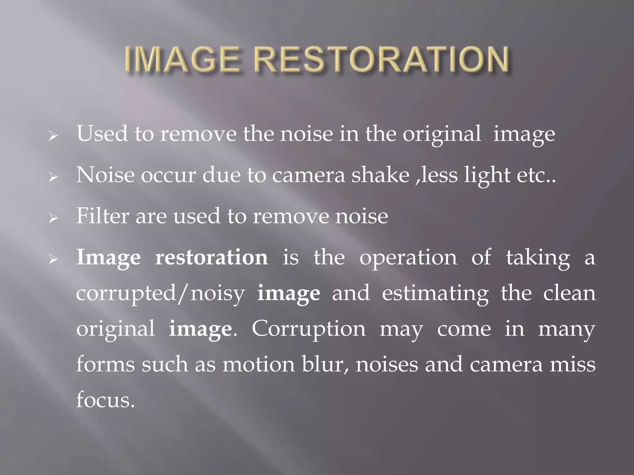  Used to remove the noise in the original image
 Noise occur due to camera shake ,less light etc..
 Filter are used to remove noise
 Image restoration is the operation of taking a
corrupted/noisy image and estimating the clean
original image. Corruption may come in many
forms such as motion blur, noises and camera miss
focus.
 