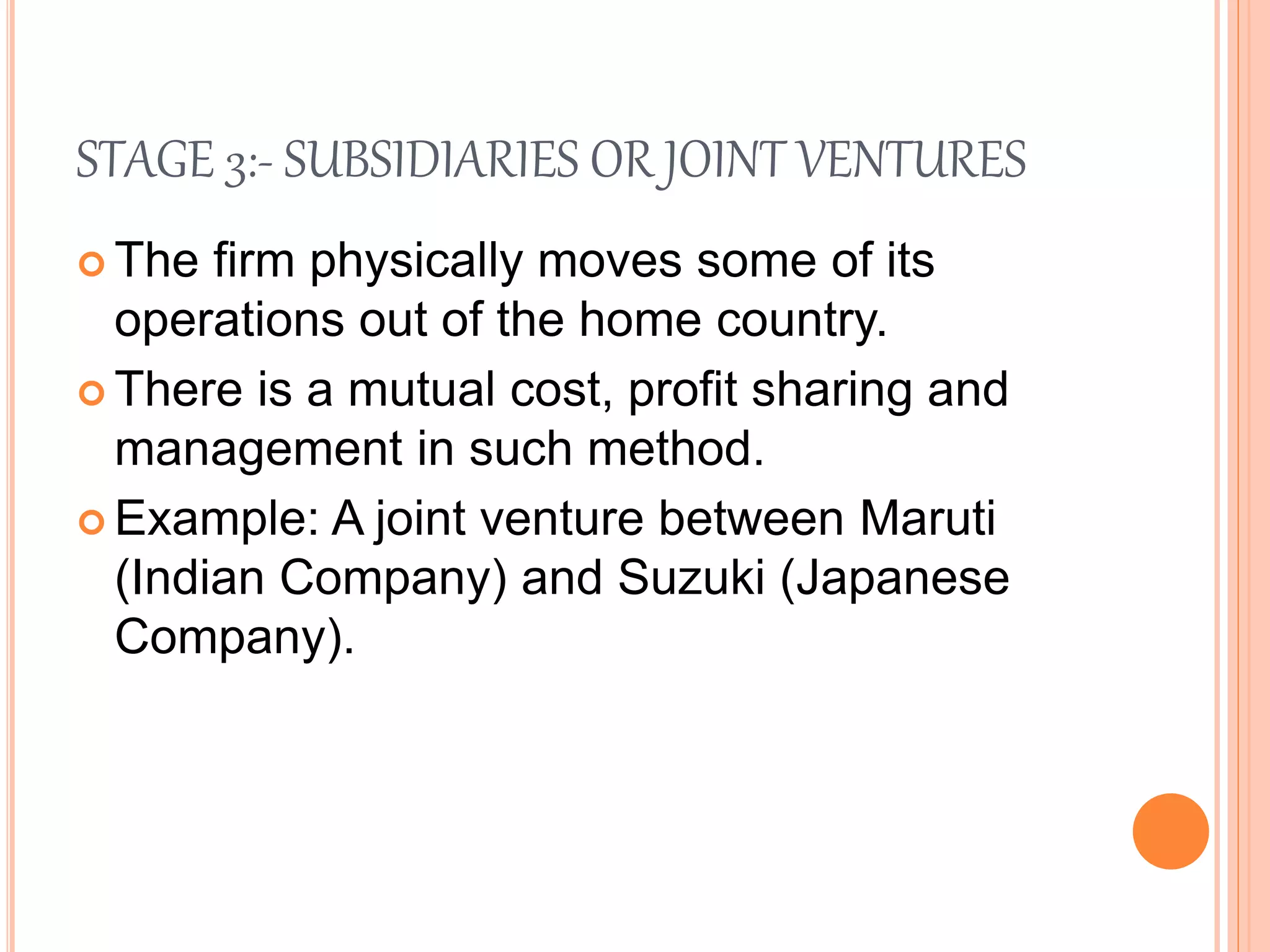 STAGE 3:- SUBSIDIARIES OR JOINT VENTURES
 The firm physically moves some of its
operations out of the home country.
 There is a mutual cost, profit sharing and
management in such method.
 Example: A joint venture between Maruti
(Indian Company) and Suzuki (Japanese
Company).
 