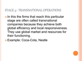 STAGE 5:- TRANSNATIONAL OPERATIONS
 In this the firms that reach this particular
stage are often called transnational
companies because they achieve both
global efficiency and local responsiveness.
They use global market and resources for
their functioning.
 Example: Coca-Cola, Nestle
 