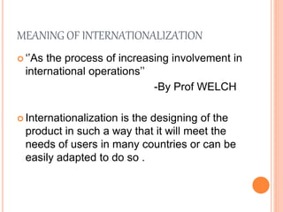 MEANING OF INTERNATIONALIZATION
 ‘’As the process of increasing involvement in
international operations’’
-By Prof WELCH
 Internationalization is the designing of the
product in such a way that it will meet the
needs of users in many countries or can be
easily adapted to do so .
 