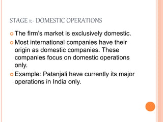 STAGE 1:- DOMESTIC OPERATIONS
 The firm’s market is exclusively domestic.
 Most international companies have their
origin as domestic companies. These
companies focus on domestic operations
only.
 Example: Patanjali have currently its major
operations in India only.
 