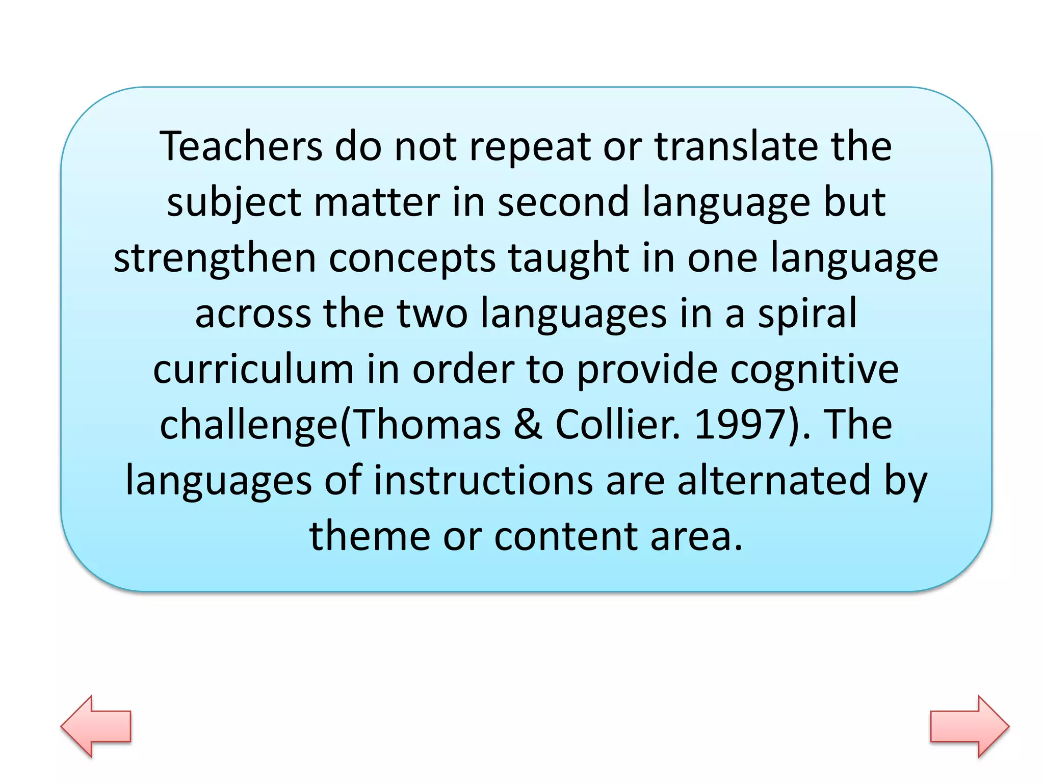 Teachers do not repeat or translate the
subject matter in second language but
strengthen concepts taught in one language
across the two languages in a spiral
curriculum in order to provide cognitive
challenge(Thomas & Collier. 1997). The
languages of instructions are alternated by
theme or content area.

 