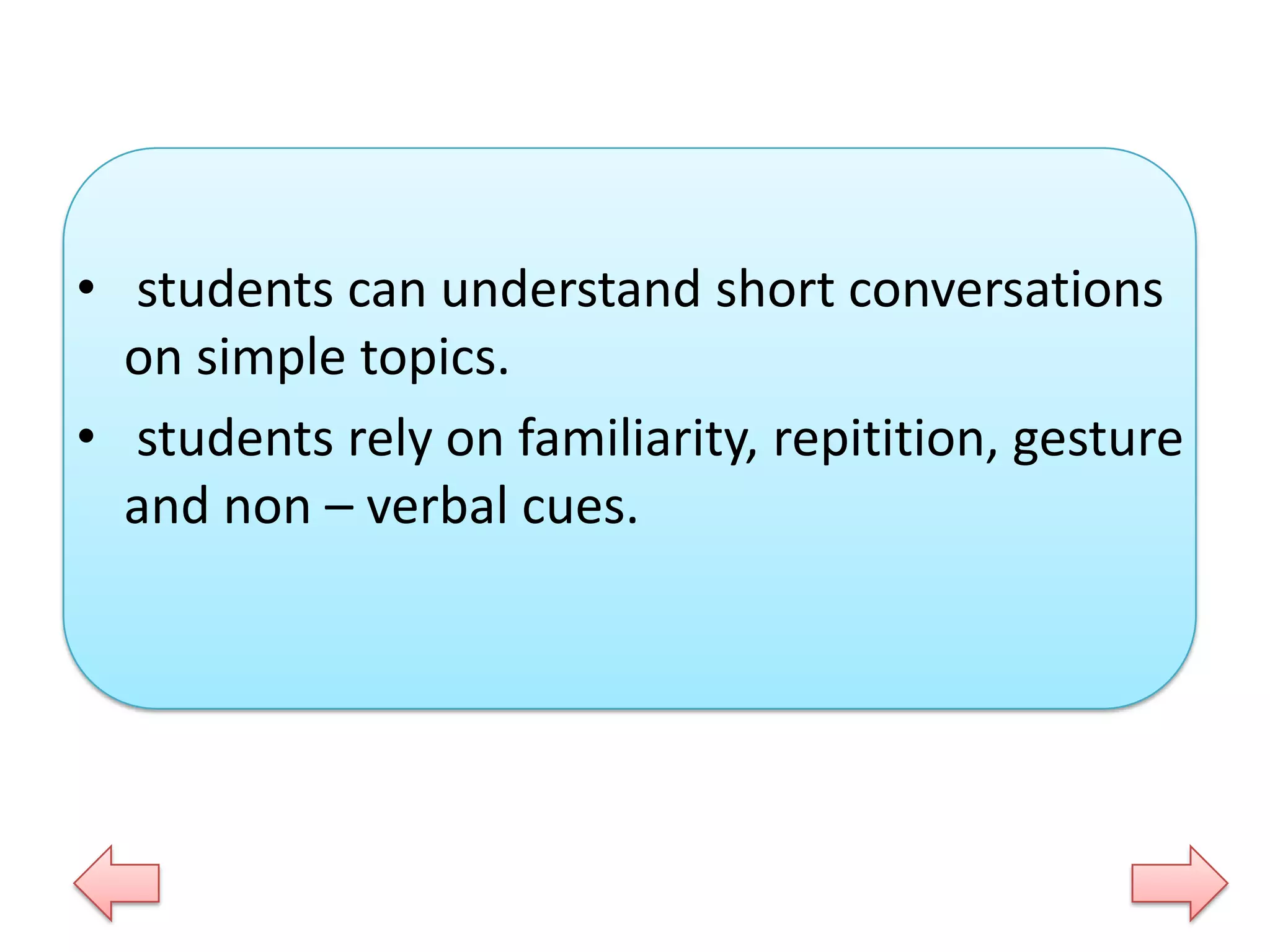 • students can understand short conversations
on simple topics.
• students rely on familiarity, repitition, gesture
and non – verbal cues.

 