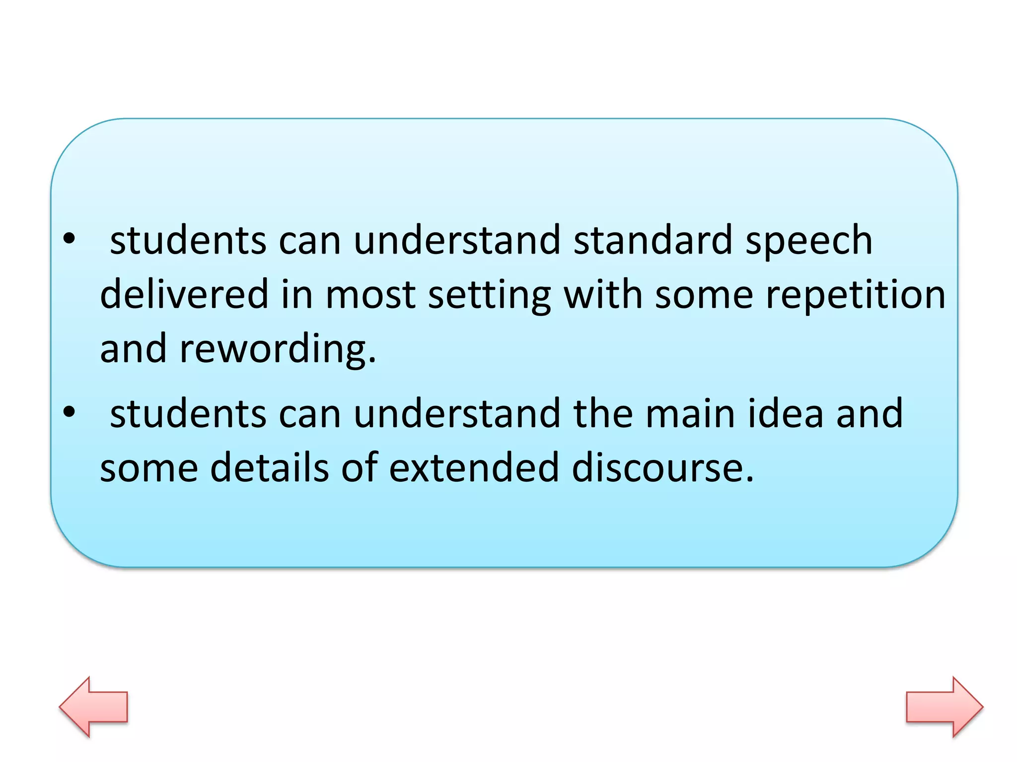 • students can understand standard speech
delivered in most setting with some repetition
and rewording.
• students can understand the main idea and
some details of extended discourse.

 