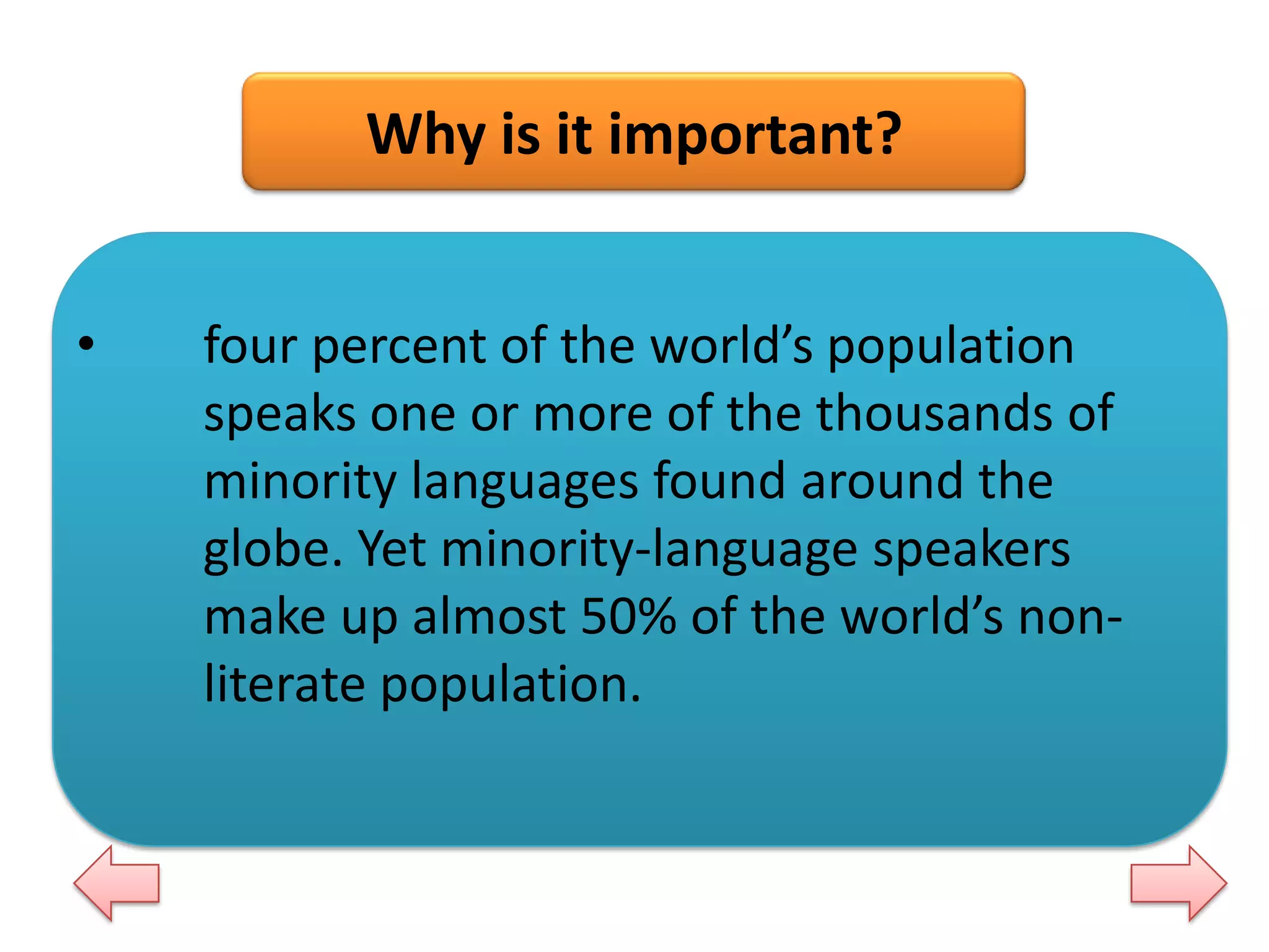 Why is it important?
•

four percent of the world’s population
speaks one or more of the thousands of
minority languages found around the
globe. Yet minority-language speakers
make up almost 50% of the world’s nonliterate population.

 