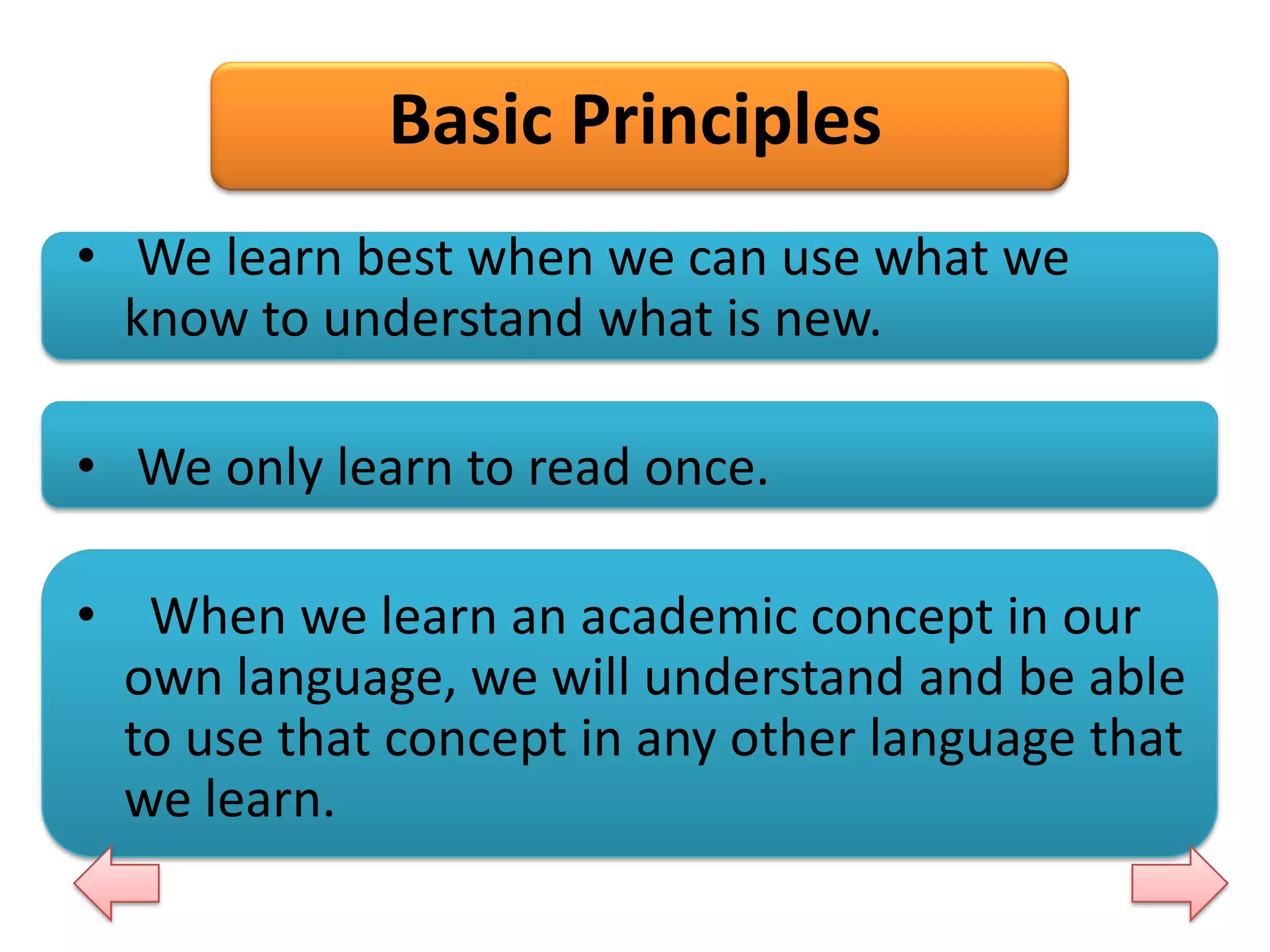 Basic Principles
• We learn best when we can use what we
know to understand what is new.
• We only learn to read once.
• When we learn an academic concept in our
own language, we will understand and be able
to use that concept in any other language that
we learn.

 