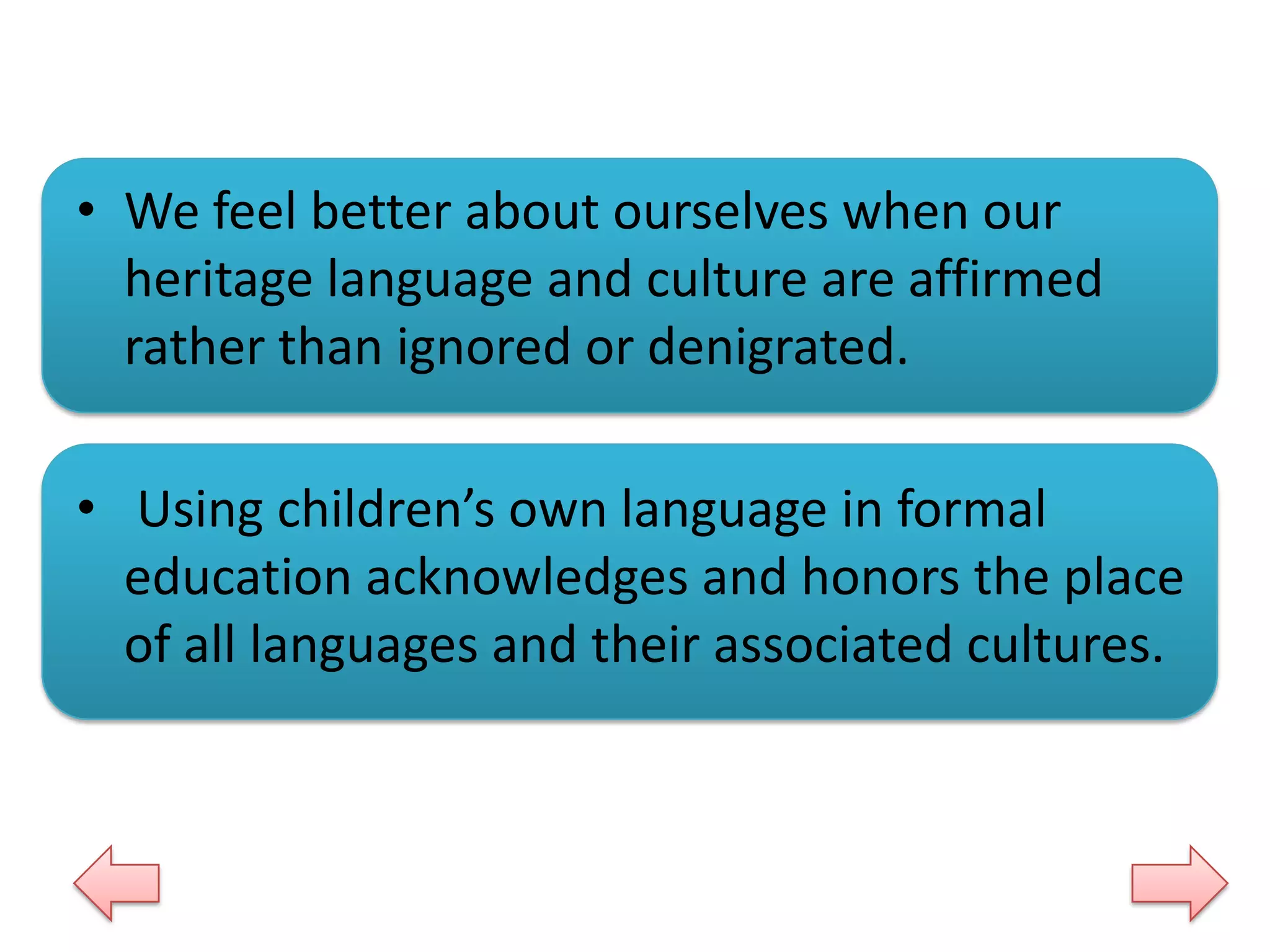 • We feel better about ourselves when our
heritage language and culture are affirmed
rather than ignored or denigrated.
• Using children’s own language in formal
education acknowledges and honors the place
of all languages and their associated cultures.

 