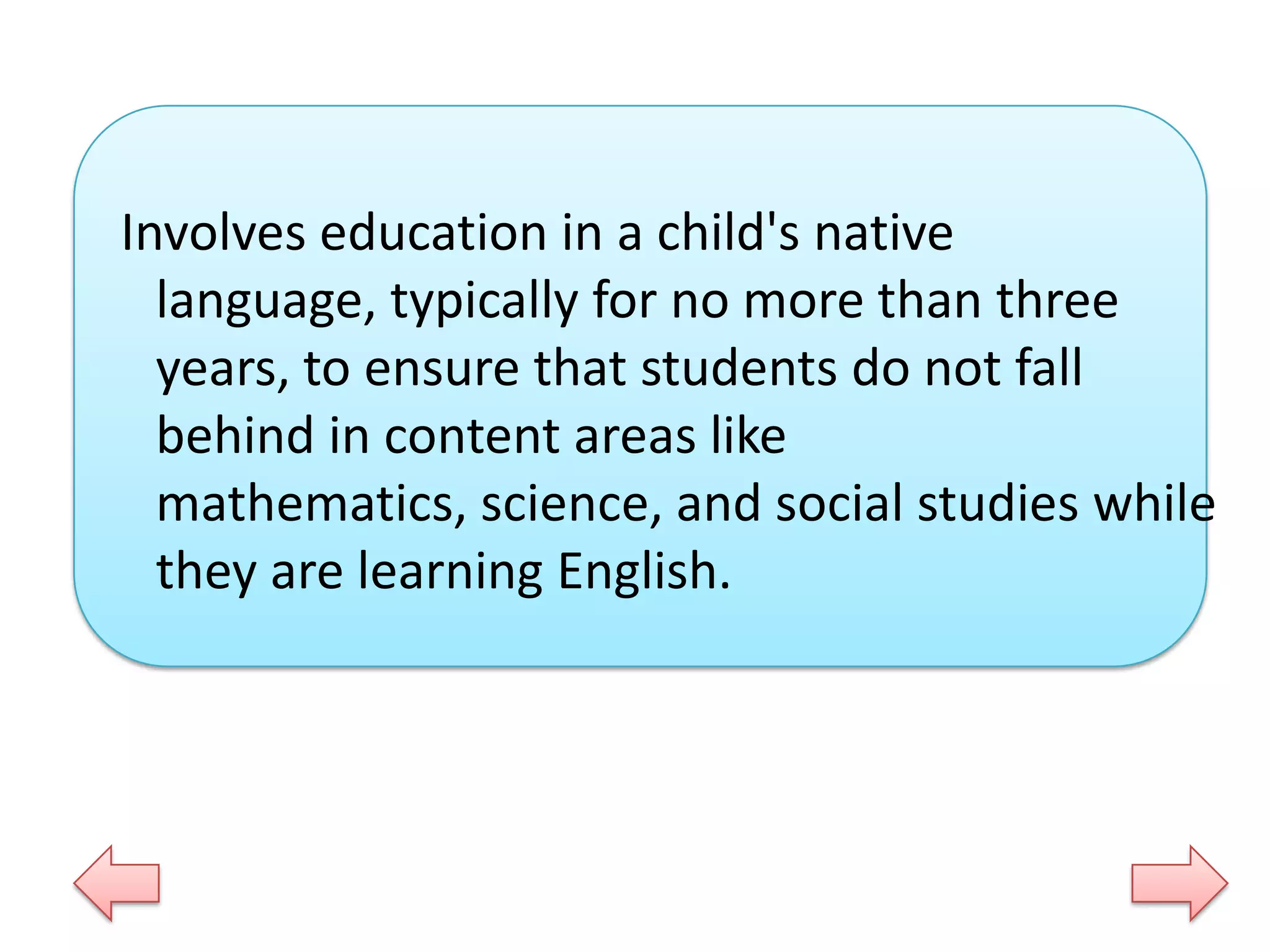 Involves education in a child's native
language, typically for no more than three
years, to ensure that students do not fall
behind in content areas like
mathematics, science, and social studies while
they are learning English.

 