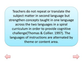 Teachers do not repeat or translate the
subject matter in second language but
strengthen concepts taught in one language
across the two languages in a spiral
curriculum in order to provide cognitive
challenge(Thomas & Collier. 1997). The
languages of instructions are alternated by
theme or content area.

 
