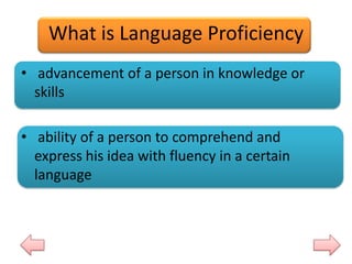 What is Language Proficiency
• advancement of a person in knowledge or
skills
• ability of a person to comprehend and
express his idea with fluency in a certain
language

 