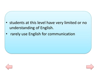 • students at this level have very limited or no
understanding of English.
• rarely use English for communication

 