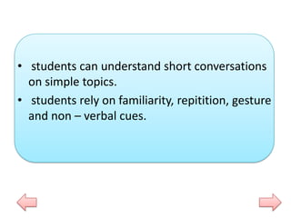 • students can understand short conversations
on simple topics.
• students rely on familiarity, repitition, gesture
and non – verbal cues.

 