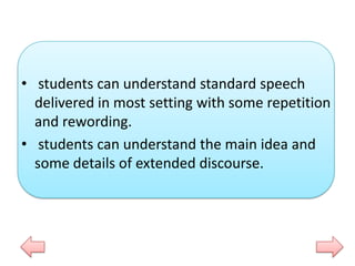 • students can understand standard speech
delivered in most setting with some repetition
and rewording.
• students can understand the main idea and
some details of extended discourse.

 