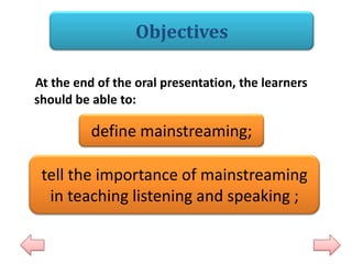 Objectives
At the end of the oral presentation, the learners
should be able to:

define mainstreaming;
tell the importance of mainstreaming
in teaching listening and speaking ;

 
