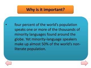 Why is it important?
•

four percent of the world’s population
speaks one or more of the thousands of
minority languages found around the
globe. Yet minority-language speakers
make up almost 50% of the world’s nonliterate population.

 