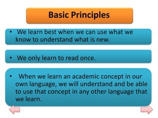 Basic Principles
• We learn best when we can use what we
know to understand what is new.
• We only learn to read once.
• When we learn an academic concept in our
own language, we will understand and be able
to use that concept in any other language that
we learn.

 