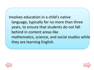 Involves education in a child's native
language, typically for no more than three
years, to ensure that students do not fall
behind in content areas like
mathematics, science, and social studies while
they are learning English.

 