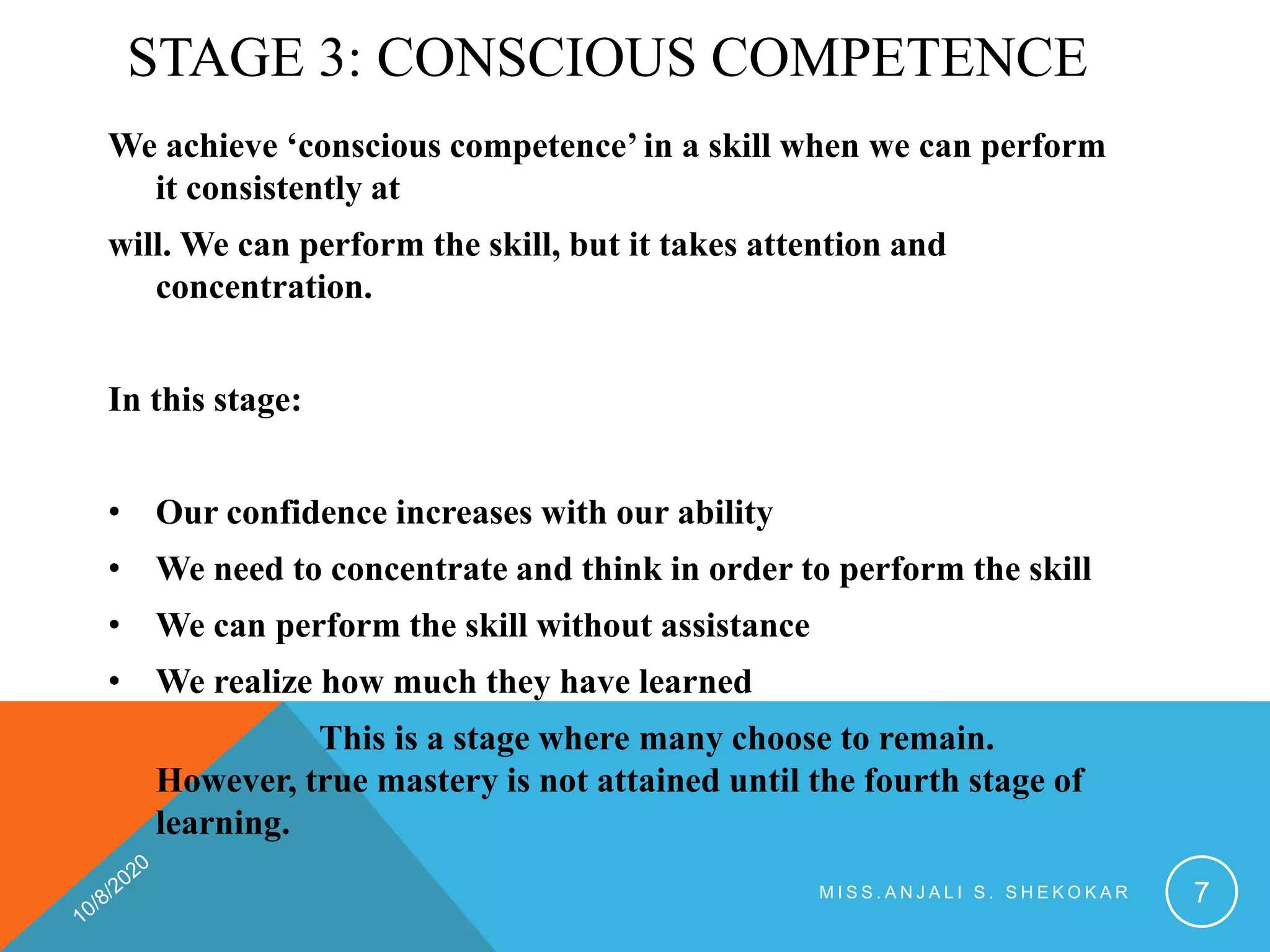 STAGE 3: CONSCIOUS COMPETENCE
We achieve ‘conscious competence’ in a skill when we can perform
it consistently at
will. We can perform the skill, but it takes attention and
concentration.
In this stage:
• Our confidence increases with our ability
• We need to concentrate and think in order to perform the skill
• We can perform the skill without assistance
• We realize how much they have learned
This is a stage where many choose to remain.
However, true mastery is not attained until the fourth stage of
learning.
M I S S . A N J A L I S . S H E K O K A R 7
 